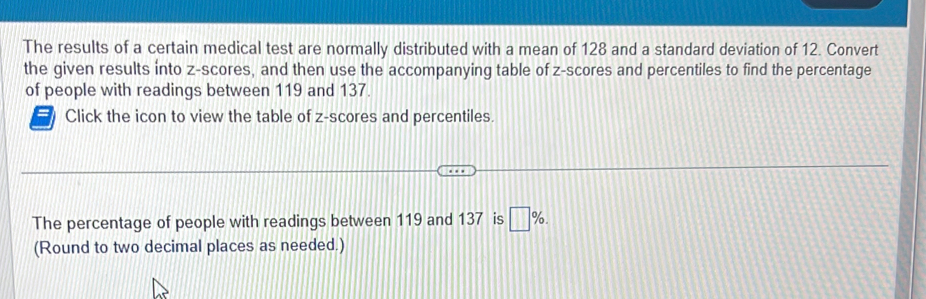 The results of a certain medical test are normally distributed with a mean of 128 and a standard deviation of 12. Convert 
the given results into z-scores, and then use the accompanying table of z-scores and percentiles to find the percentage 
of people with readings between 119 and 137. 
Click the icon to view the table of z-scores and percentiles. 
The percentage of people with readings between 119 and 137 is □ %. 
(Round to two decimal places as needed.)