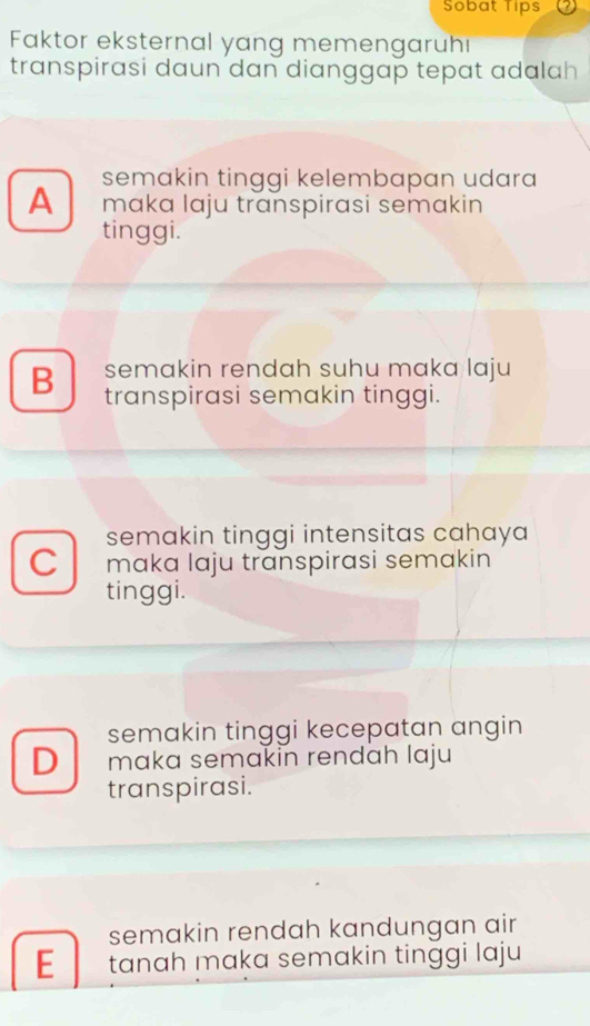 Sobat Tips
Faktor eksternal yang memengaruh
transpirasi daun dan dianggap tepat adalah
semakin tinggi kelembapan udara
A mɑkɑ lɑju transpirasi semakin
tinggi.
semakin rendah suhu maka laju
B transpirasi semakin tinggi.
semakin tinggi intensitas cahaya
C maka laju transpirasi semakin
tinggi.
semakin tinggi kecepatan angin
D maka semakin rendah laju
transpirasi.
semakin rendah kandungan air
E tanah maka semakin tinggi laju