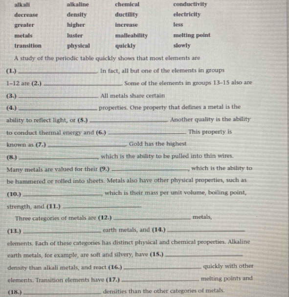 alkali alkaline chemical conductivity
decrease density ductility electricity
greater higher increase less
metals luster malleability melting point
transition physical quickly slowly
A study of the periodic table quickly shows that most elements are
(1.)_ In fact, all but one of the elements in groups
1-12 are (2.) _Some of the elements in groups 13-15 also are
(3.) _All metals share certain
(4.) _properties. One property that defines a metal is the
ability to reflect light, or (5.) _Another quality is the ability
to conduct thermal energy and (6.) _This property is
known as (7.)_ Gold has the highest
(8.) _which is the ability to be pulled into thin wires.
Many metals are valued for their (9.) _ which is the ability to
be hammered or rolled into sheets. Metals also have other physical properties, such as
(10.) _, which is their mass per unit volume, boiling point,
strength, and (11.)_
Three categories of metals are (12.) _metals,
(13.)_ earth metals, and (14.)_
elements. Each of these categories has distinct physical and chemical properties. Alkaline
earth metals, for example, are soft and silvery, have (15.)_
density than alkali metals, and react (16.) _quickly with other
elements. Transition elements have (17.) _melting points and
(18.) _densities than the other categories of metals.