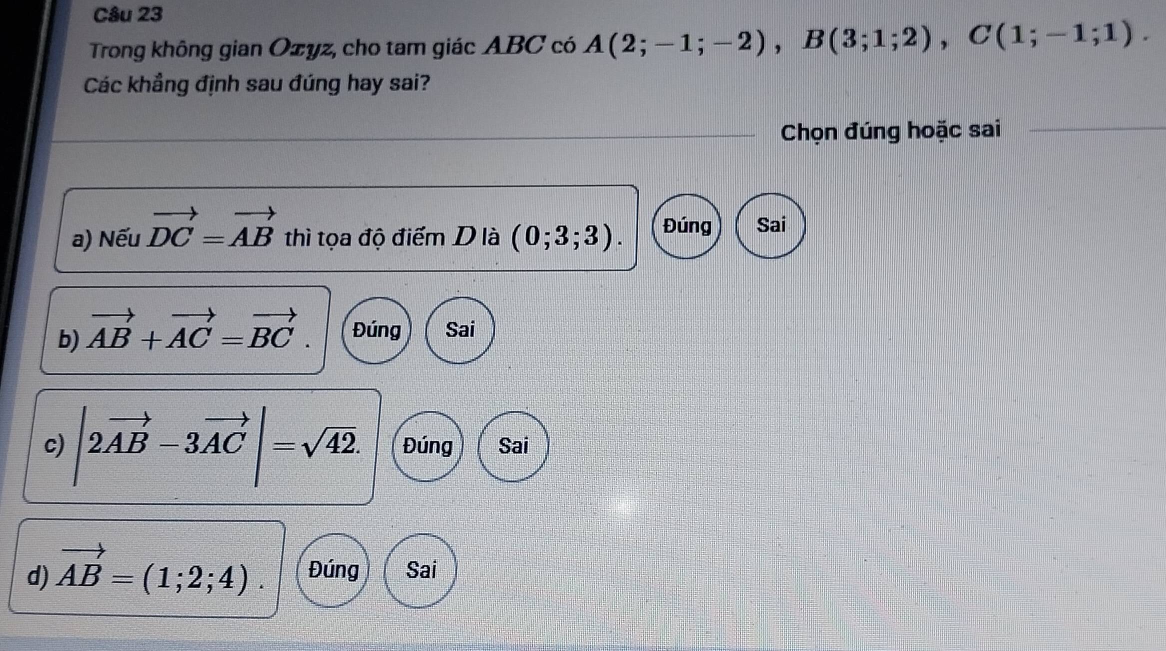 Trong không gian Ozyz, cho tam giác ABC có A(2;-1;-2), B(3;1;2), C(1;-1;1). 
Các khẳng định sau đúng hay sai?
Chọn đúng hoặc sai
a) Nếu vector DC=vector AB thì tọa độ điểm D là (0;3;3). Đúng Sai
b) vector AB+vector AC=vector BC. Đúng Sai
c) |2vector AB-3vector AC|=sqrt(42). Đúng Sai
d) vector AB=(1;2;4). Đúng Sai