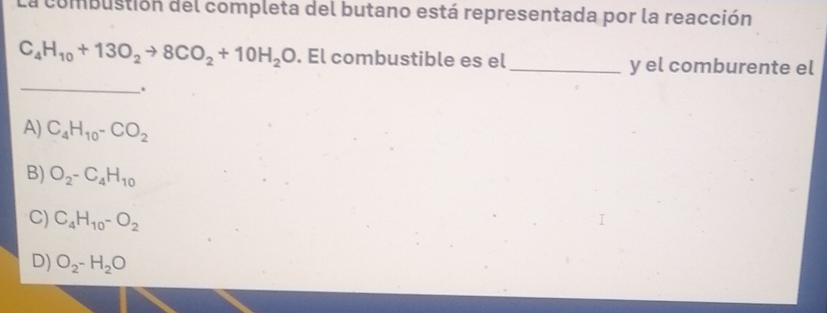 La combustión del completa del butano está representada por la reacción
C_4H_10+13O_2to 8CO_2+10H_2O. El combustible es el _y el comburente el
_
.
A) C_4H_10-CO_2
B) O_2-C_4H_10
C) C_4H_10-O_2
D) O_2-H_2O