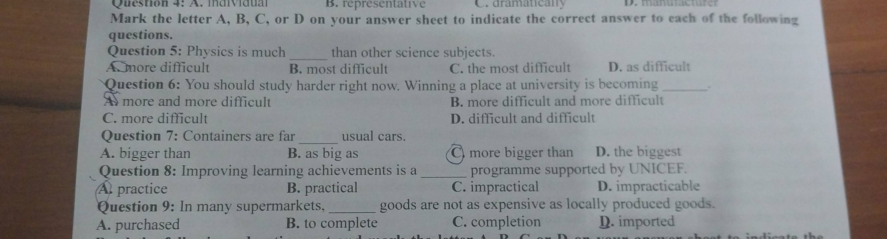 individual B. representative C. dramatically
Mark the letter A, B, C, or D on your answer sheet to indicate the correct answer to each of the following
questions.
Question 5: Physics is much _than other science subjects.
A. more difficult B. most difficult C. the most difficult D. as difficult
Question 6: You should study harder right now. Winning a place at university is becoming_
..
A more and more difficult B. more difficult and more difficult
C. more difficult D. difficult and difficult
Question 7: Containers are far _usual cars.
A. bigger than B. as big as C more bigger than D. the biggest
Question 8: Improving learning achievements is a _programme supported by UNICEF.
A practice B. practical C. impractical D. impracticable
Question 9: In many supermarkets, _goods are not as expensive as locally produced goods.
A. purchased B. to complete C. completion D. imported