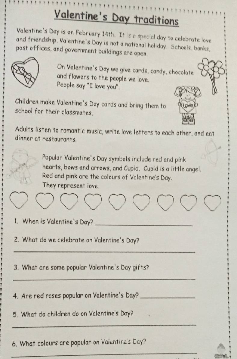 Valentine's Day traditions 
Valentine's Day is on February 14th. It is a special day to celebrate love 
and friendship. Valentine's Day is not a national holiday. Schools, banks, 
post offices, and government buildings are open. 
On Valentine's Day we give cards, candy, chocolate 
and flowers to the people we love. 
People say "I love you" 
Children make Valentine's Day cards and bring them to 
school for their classmates. 
Adults listen to romantic music, write love letters to each other, and eat 
dinner at restaurants. 
Popular Valentine's Day symbols include red and pink 
hearts, bows and arrows, and Cupid. Cupid is a little angel. 
Red and pink are the colours of Valentine's Day. 
They represent love 
1. When is Valentine's Day?_ 
2. What do we celebrate on Valentine's Day? 
_ 
3. What are some popular Valentine's Day gifts? 
_ 
4. Are red roses popular on Valentine's Day?_ 
5. What do children do on Valentine's Day? 
_ 
6. What colours are popular on Valentine's Day? 
_