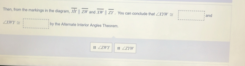 Then, from the markings in the diagram, overline XYparallel overline ZW and overline XWparallel overline ZY. You can conclude that ∠ XYW≌ □ and
∠ XWY≌ □ by the Alternate Interior Angles Theorem. 
:: ∠ ZWY :: ∠ ZYW