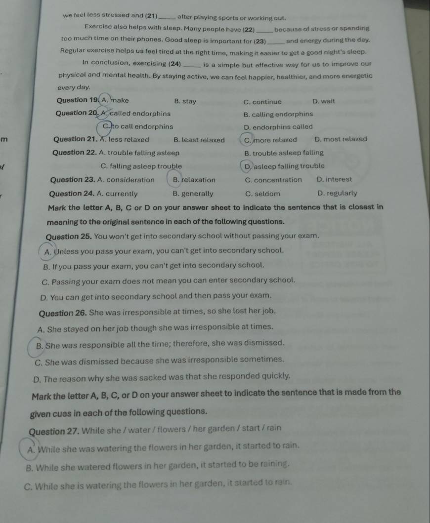 we feel less stressed and (21)_ after playing sports or working out.
Exercise also helps with sleep. Many people have (22) _because of stress or spending
too much time on their phones. Good sleep is important for (23)_ and energy during the day.
Regular exercise helps us feel tired at the right time, making it easier to get a good night's sleep.
In conclusion, exercising (24) _is a simple but effective way for us to improve our
physical and mental health. By staying active, we can feel happier, healthier, and more energetic
every day.
Question 19. A. make B. stay C. continue D. wait
Question 20. A. called endorphins B. calling endorphins
C. to call endorphins D. endorphins called
m Question 21. A. less relaxed B. least relaxed C. more relaxed D. most relaxed
Question 22. A. trouble falling asleep B. trouble asleep falling
C. falling asleep trouble D, asleep falling trouble
Question 23. A. consideration B. relaxation C. concentration D. interest
Question 24. A. currently B. generally C. seldom D. regularly
Mark the letter A, B, C or D on your answer sheet to indicate the sentence that is closest in
meaning to the original sentence in each of the following questions.
Question 25. You won't get into secondary school without passing your exam.
A. Unless you pass your exam, you can't get into secondary school.
B. If you pass your exam, you can't get into secondary school.
C. Passing your exam does not mean you can enter secondary school.
D. You can get into secondary school and then pass your exam.
Question 26. She was irresponsible at times, so she lost her job.
A. She stayed on her job though she was irresponsible at times.
B. She was responsible all the time; therefore, she was dismissed.
C. She was dismissed because she was irresponsible sometimes.
D. The reason why she was sacked was that she responded quickly.
Mark the letter A, B, C, or D on your answer sheet to indicate the sentence that is made from the
given cues in each of the following questions.
Question 27. While she / water / flowers / her garden / start / rain
A. While she was watering the flowers in her garden, it started to rain.
B. While she watered flowers in her garden, it started to be raining.
C. While she is watering the flowers in her garden, it started to rain.