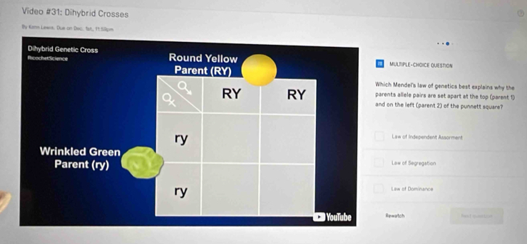 Video #31: Dihybrid Crosses
By Kann Lewis. Due on Dec, 1st., 11:59pm
MULTIPLE-CHDICE QUESTION
h Mendel's law of genetics best explains why the
ts allele pairs are set apart at the top (parent 1)
n the left (parent 2) of the punnett square?
Law of Independent Assorment
Law of Segregation
Law of Dominance
ewartch Mest qusction