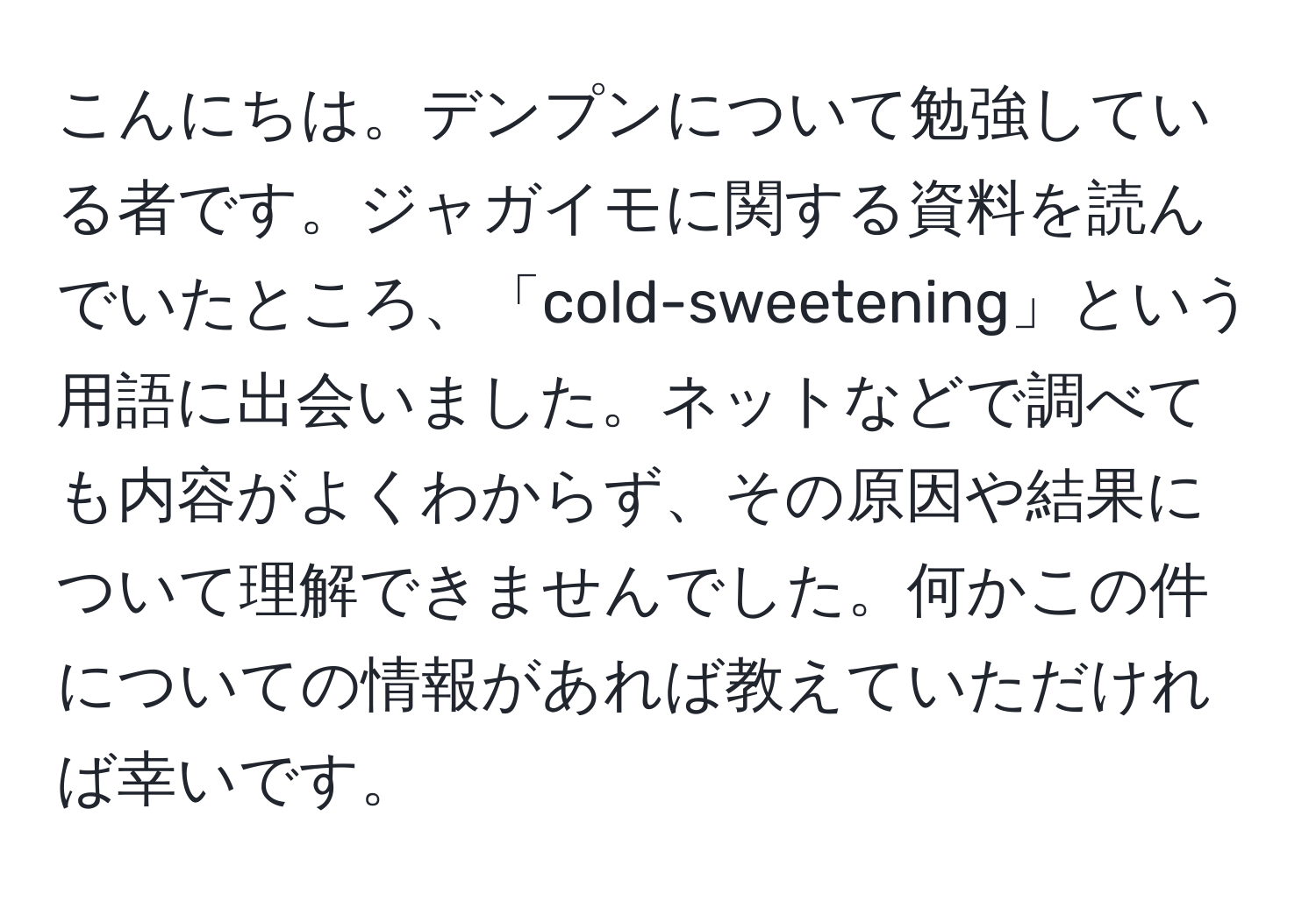 こんにちは。デンプンについて勉強している者です。ジャガイモに関する資料を読んでいたところ、「cold-sweetening」という用語に出会いました。ネットなどで調べても内容がよくわからず、その原因や結果について理解できませんでした。何かこの件についての情報があれば教えていただければ幸いです。