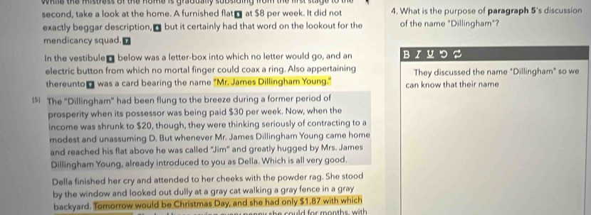 mie the mistress of the nome is gradually subsiding from the lirst stag 
second, take a look at the home. A furnished flat₹ at $8 per week. It did not 4. What is the purpose of paragraph 5 's discussion 
exactly beggar description, ₹ but it certainly had that word on the lookout for the of the name "Dillingham"? 
mendicancy squad. 
In the vestibule @ below was a letter-box into which no letter would go, and an BIUつS 
electric button from which no mortal finger could coax a ring. Also appertaining They discussed the name "Dillingham" so we 
thereunto₹ was a card bearing the name "Mr. James Dillingham Young." can know that their name 
(5) The "Dillingham" had been flung to the breeze during a former period of 
prosperity when its possessor was being paid $30 per week. Now, when the 
income was shrunk to $20, though, they were thinking seriously of contracting to a 
modest and unassuming D. But whenever Mr. James Dillingham Young came home 
and reached his flat above he was called 'Jim' and greatly hugged by Mrs. James 
Dillingham Young, already introduced to you as Della. Which is all very good. 
Della finished her cry and attended to her cheeks with the powder rag. She stood 
by the window and looked out dully at a gray cat walking a gray fence in a gray 
backyard. Tomorrow would be Christmas Day, and she had only $1.87 with which