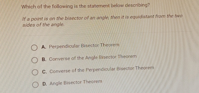 Which of the following is the statement below describing?
If a point is on the bisector of an angle, then it is equidistant from the two
sides of the angle.
A. Perpendicular Bisector Theorem
B. Converse of the Angle Bisector Theorem
C. Converse of the Perpendicular Bisector Theorem
D. Angle Bisector Theorem