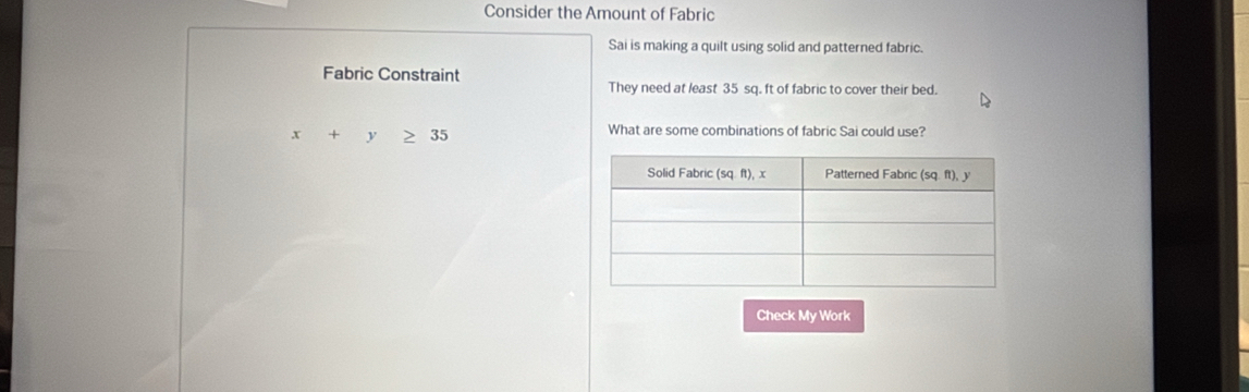 Consider the Amount of Fabric
Sai is making a quilt using solid and patterned fabric.
Fabric Constraint
They need at least 35 sq. ft of fabric to cover their bed.
x+y≥slant 35
What are some combinations of fabric Sai could use?
Check My Work