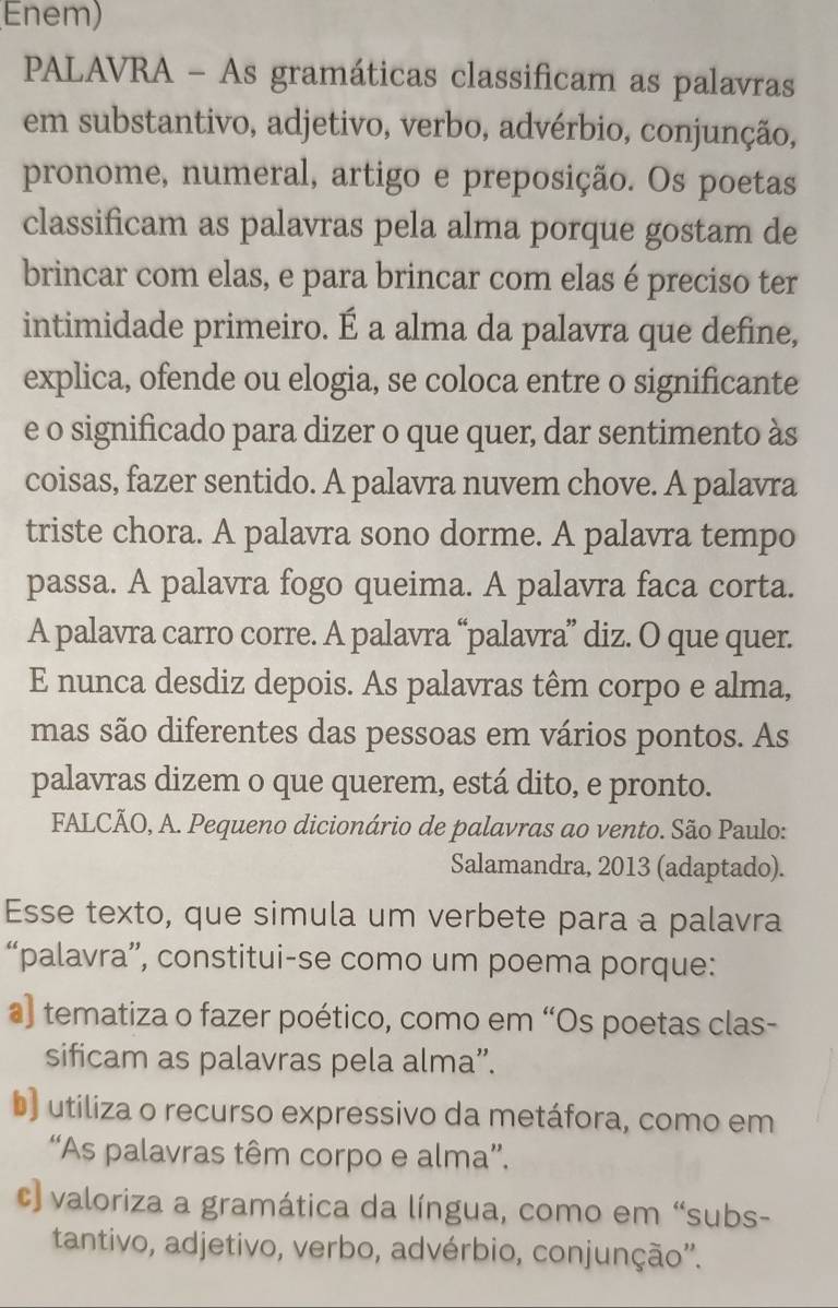 Enem)
PALAVRA - As gramáticas classificam as palavras
em substantivo, adjetivo, verbo, advérbio, conjunção,
pronome, numeral, artigo e preposição. Os poetas
classificam as palavras pela alma porque gostam de
brincar com elas, e para brincar com elas é preciso ter
intimidade primeiro. É a alma da palavra que define,
explica, ofende ou elogia, se coloca entre o significante
e o significado para dizer o que quer, dar sentimento às
coisas, fazer sentido. A palavra nuvem chove. A palavra
triste chora. A palavra sono dorme. A palavra tempo
passa. A palavra fogo queima. A palavra faca corta.
A palavra carro corre. A palavra “palavra” diz. O que quer.
E nunca desdiz depois. As palavras têm corpo e alma,
mas são diferentes das pessoas em vários pontos. As
palavras dizem o que querem, está dito, e pronto.
FALCÃO, A. Pequeno dicionário de palavras ao vento. São Paulo:
Salamandra, 2013 (adaptado).
Esse texto, que simula um verbete para a palavra
“palavra”, constitui-se como um poema porque:
a) tematiza o fazer poético, como em “Os poetas clas-
sificam as palavras pela alma”.
b) utiliza o recurso expressivo da metáfora, como em
“As palavras têm corpo e alma”.
c) valoriza a gramática da língua, como em “subs-
tantivo, adjetivo, verbo, advérbio, conjunção''.