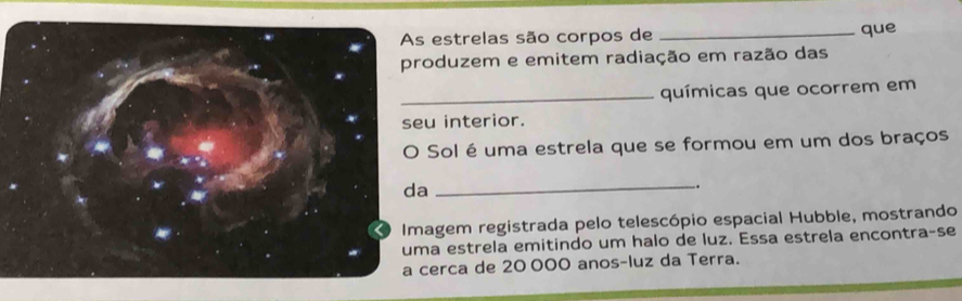 estrelas são corpos de _que 
duzem e emitem radiação em razão das 
_químicas que ocorrem em 
interior. 
Sol é uma estrela que se formou em um dos braços 
_ 
. 
gem registrada pelo telescópio espacial Hubble, mostrando 
estrela emitindo um halo de luz. Essa estrela encontra-se 
rca de 20 000 anos-luz da Terra.