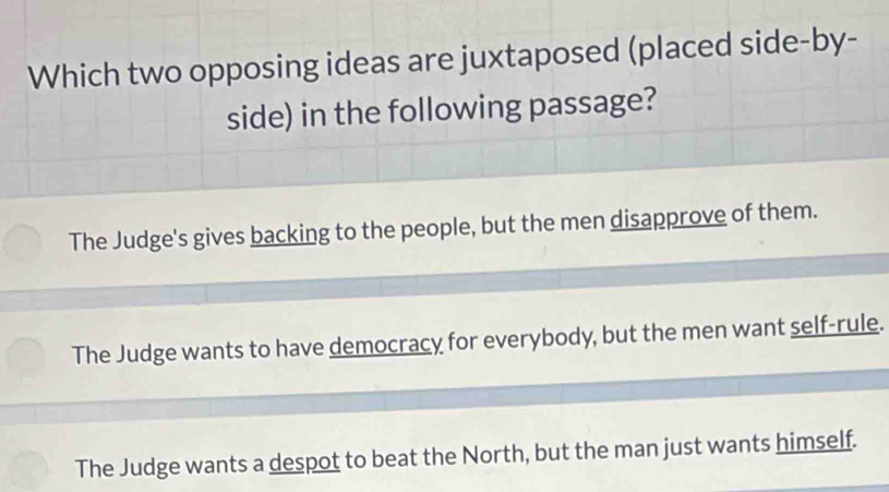 Which two opposing ideas are juxtaposed (placed side-by-
side) in the following passage?
The Judge's gives backing to the people, but the men disapprove of them.
The Judge wants to have democracy for everybody, but the men want self-rule.
The Judge wants a despot to beat the North, but the man just wants himself.