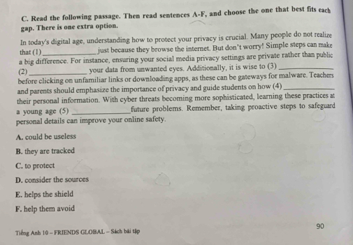 Read the following passage. Then read sentences A-F, and choose the one that best fits each
gap. There is one extra option.
In today's digital age, understanding how to protect your privacy is crucial. Many people do not realize
that (1) just because they browse the internet. But don’t worry! Simple steps can make
a big difference. For instance, ensuring your social media privacy settings are private rather than public
(2) your data from unwanted eyes. Additionally, it is wise to (3)_
before clicking on unfamiliar links or downloading apps, as these can be gateways for malware. Teachers
and parents should emphasize the importance of privacy and guide students on how (4)_
their personal information. With cyber threats becoming more sophisticated, learning these practices at
a young age (5) _future problems. Remember, taking proactive steps to safeguard
personal details can improve your online safety.
A. could be useless
B. they are tracked
C. to protect
D. consider the sources
E. helps the shield
F. help them avoid
90
Tiếng Anh 10 - FRIENDS GLOBAL - Sách bài tập