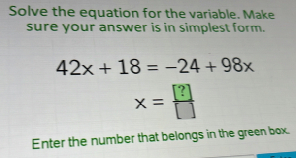 Solve the equation for the variable. Make 
sure your answer is in simplest form.
42x+18=-24+98x
x= ?/[] 
Enter the number that belongs in the green box.