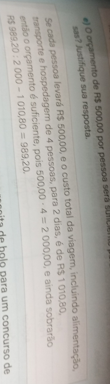 orçamento de R$ 500,00 por pessoa será sunciem 
sas? Justifique sua resposta. 
Se cada pessoa levará R$ 500,00, e o custo total da viagem, incluindo alimentação, 
transporte e hospedagem de 4 pessoas, para 2 dias, é de R$ 1 010,80, 
então o orçamento é suficiente, pois 500,00· 4=2000,00 , e ainda sobrarão
R$ 989,20:2000-1010,80=989,20. 
a b o lo para um concurso de