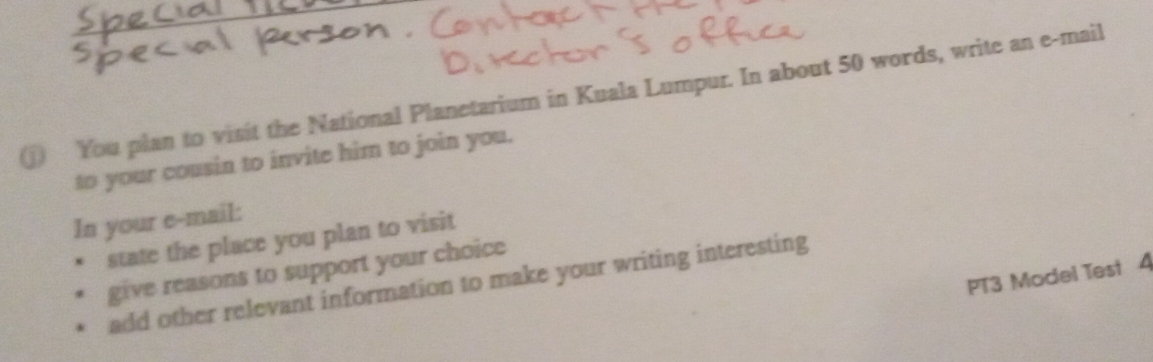 ① You plan to visit the National Planetarium in Kuala Lumpur. In about 50 words, write an e-mail 
to your cousin to invite him to join you. 
In your e-mail: 
state the place you plan to visit 
give reasons to support your choice 
PT3 Model Test 4 
add other relevant information to make your writing interesting