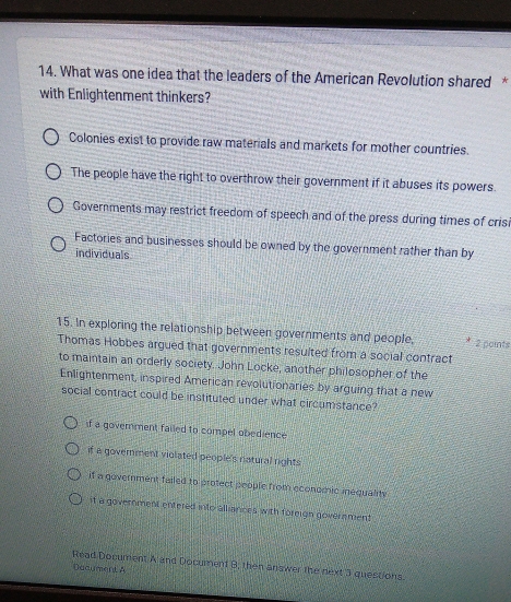 What was one idea that the leaders of the American Revolution shared *
with Enlightenment thinkers?
Colonies exist to provide raw materials and markets for mother countries.
The people have the right to overthrow their government if it abuses its powers.
Governments may restrict freedom of speech and of the press during times of cris
Factories and businesses should be owned by the government rather than by
individuals
15. In exploring the relationship between governments and people, 2 paints
Thomas Hobbes argued that governments resulted from a social contract
to maintain an orderly society. John Locke, another philosopher of the
Enlightenment, inspired American revolutionaries by arguing that a new
social contract could be instituted under what circumstance?
if a goverment failed to compel obedience
if a government violated people's natural rights
if a government failed to protect people from economic inequaliy
it a government entered into alliances with foreign goverament
Read Document A and Document B; then answer the next 3 questions.
Dacument A