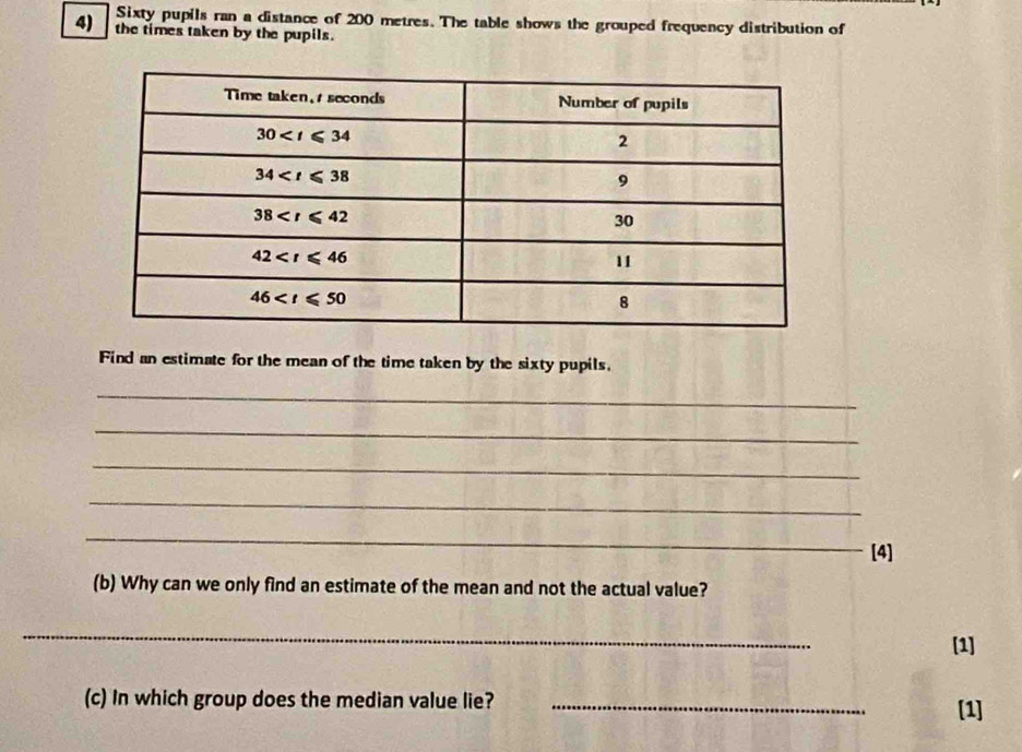 Sixty pupils ran a distance of 200 metres. The table shows the grouped frequency distribution of
4) the times taken by the pupils.
Find an estimate for the mean of the time taken by the sixty pupils.
_
_
_
_
_
[4]
(b) Why can we only find an estimate of the mean and not the actual value?
_
[1]
(c) In which group does the median value lie? _[1]