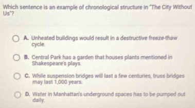 Which sentence is an example of chronological structure in ''The City Without
Us"?
A. Unheated buildings would result in a destructive freeze-thaw
cycle.
B. Central Park has a garden that houses plants mentioned in
Shakespeare's plays.
C. While suspension bridges will last a few centuries, truss bridges
may last 1,000 years.
D. Water in Manhattan's underground spaces has to be pumped out
daily.