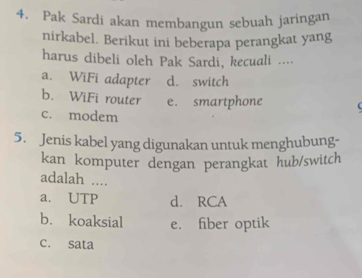 Pak Sardi akan membangun sebuah jaringan
nirkabel. Berikut ini beberapa perangkat yang
harus dibeli oleh Pak Sardi, kecuali ....
a. WiFi adapter d. switch
b. WiFi router e. smartphone
c. modem
5. Jenis kabel yang digunakan untuk menghubung-
kan komputer dengan perangkat hub/switch
adalah ....
a. UTP d. RCA
b. koaksial e. fiber optik
c. sata