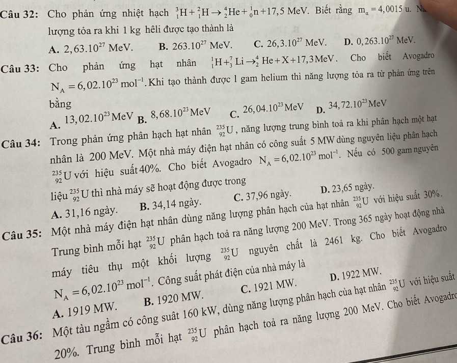 Cho phản ứng nhiệt hạch _1^(3H+_1^2Hto _2^4He+_0^1n+17,5MeV. Biết rằng m_alpha)=4,0015u. Nà
lượng tỏa ra khi 1 kg hêli được tạo thành là
A. 2,63.10^(27)MeV. B. 263.10^(27)MeV. C. 26,3.10^(27)MeV. D. 0,263.10^(27)MeV.
Câu 33: Cho phản ứng hạt nhân _1^(1H+_3^7Lito _2^4He+X+17,3MeV. Cho biết Avogadro
N_A)=6,02.10^(23)mol^(-1). Khi tạo thành được l gam helium thì năng lượng tỏa ra từ phản ứng trên
bằng 34,72.10^(23)MeV
A. 13,02.10^(23)MeV B. 8,68.10^(23)MeV C. 26,04.10^(23)MeV D.
Câu 34: Trong phản ứng phân hạch hạt nhân _(92)^(235)U , năng lượng trung bình toả ra khi phân hạch một hạt
nhân là 200 MeV. Một nhà máy điện hạt nhân có công suất 5 MW dùng nguyên liệu phân hạch
beginarrayr 235 92endarray U với hiệu suất 40%. Cho biết Avogadro N_A=6,02.10^(23)mol^(-1). Nếu có 500 gam nguyên
liệu _(92)^(235)U thì nhà máy sẽ hoạt động được trong
A. 31,16 ngày. B. 34,14 ngày. C. 37,96 ngày. D. 23,65 ngày.
Câu 35: Một nhà máy điện hạt nhân dùng năng lượng phân hạch của hạt nhân _(92)^(235)U với hiệu suất 30%.
Trung bình mỗi hạt _(92)^(235)U phân hạch toả ra năng lượng 200 MeV. Trong 365 ngày hoạt động nhà
máy tiêu thụ một khối lượng _(92)^(235)U nguyên chất là 2461 kg. Cho biết Avogadro
N_A=6,02.10^(23)mol^(-1). Công suất phát điện của nhà máy là
A. 1919 MW. B. 1920 MW. C. 1921 MW. D. 1922 MW.
Câu 36: Một tàu ngầm có công suất 160 kW, dùng năng lượng phân hạch của hạt nhân _(92)^(235)U với hiệu suất
20%. Trung bình mỗi hạt _(92)^(235)U phân hạch toả ra năng lượng 200 MeV. Cho biết Avogadre