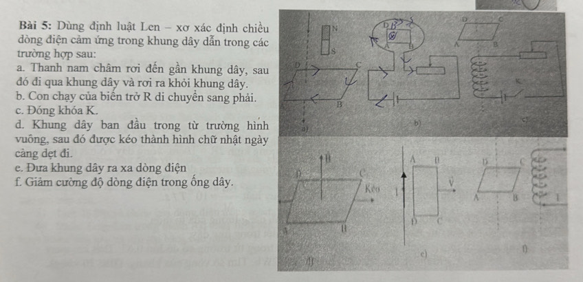 Dùng định luật Len - xơ xác định chiều N 1
D C 
dòng điện cảm ứng trong khung dây dẫn trong các 
B 
trường hợp sau: 
s 
a. Thanh nam châm rơi đến gần khung dây, sau 
C 
đó đi qua khung dây và rơi ra khỏi khung dây. 
b. Con chạy của biển trở R di chuyền sang phải. 
_ 
c. Đóng khóa K. 
B 
d. Khung dây ban đầu trong từ trường hình a) 
b) 
vuông, sau đó được kéo thành hình chữ nhật ngày 
càng dẹt đi. 
D C 
e. Đưa khung dây ra xa dòng điện 
f. Giảm cường độ dòng điện trong ổng dây. 
A B 1
e)