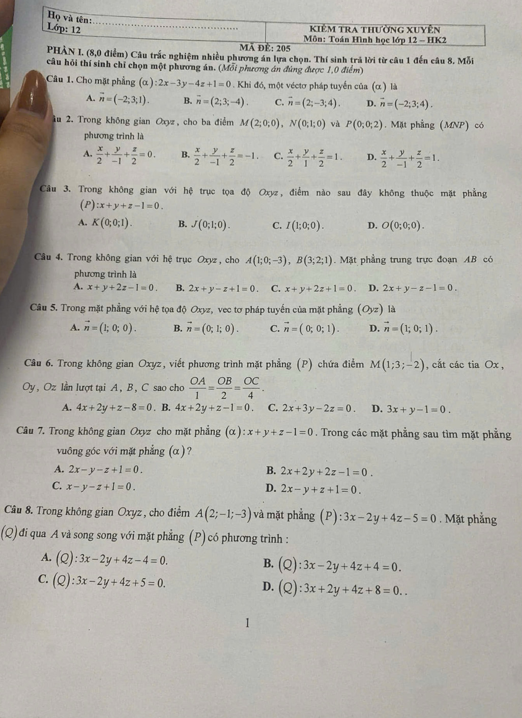 Họ và tên:
Lớp: 12 _kiêm tra thường xuyên
* Môn: Toán Hình học lớp 12 - HK2
ã đè: 205
PHÀN I. (8,0 điểm) Câu trắc nghiệm nhiều phương án lựa chọn. Thí sinh trả lời từ câu 1 đến câu 8. Mỗi
câu hỏi thí sinh chỉ chọn một phương án. (Mỗi phương án đúng được 1,0 điểm)
Câu 1. Cho mặt phẳng (α ) :2x-3y-4z+1=0. Khi đó, một véctơ pháp tuyến của (α) là
A. vector n=(-2;3;1). B. overline n=(2;3;-4). C. vector n=(2;-3;4). D. vector n=(-2;3;4).
âu 2. Trong không gian Oxyz, cho ba điểm M(2;0;0),N(0;1;0) và P(0;0;2). Mặt phẳng (MNP) có
phương trình là
A.  x/2 + y/-1 + z/2 =0. B.  x/2 + y/-1 + z/2 =-1. C.  x/2 + y/1 + z/2 =1. D.  x/2 + y/-1 + z/2 =1.
Câu 3. Trong không gian với hệ trục tọa độ Oxyz, điểm nào sau đây không thuộc mặt phẳng
(P) :x+y+z-1=0.
A. K(0;0;1). B. J(0;1;0). C. I(1;0;0). D. O(0;0;0).
Câu 4. Trong không gian với hệ trục Oxyz, cho A(1;0;-3),B(3;2;1). Mặt phẳng trung trực đoạn AB có
phương trình là
A. x+y+2z-1=0. B. 2x+y-z+1=0. C. x+y+2z+1=0. D. 2x+y-z-1=0.
Câu 5. Trong mặt phẳng với hệ tọa độ Oxyz, vec tơ pháp tuyến của mặt phẳng (Oyz) là
A. vector n=(1;0;0). B. vector n=(0;1;0). C. vector n=(0;0;1). D. vector n=(1;0;1).
Câu 6. Trong không gian Oxyz, viết phương trình mặt phẳng (P) chứa điểm M(1;3;-2) , cắt các tia Ox ,
Oy, Oz lần lượt tại A, B, C sao cho  OA/1 = OB/2 = OC/4 .
A. 4x+2y+z-8=0. B. 4x+2y+z-1=0. C. 2x+3y-2z=0. D. 3x+y-1=0.
Câu 7. Trong không gian Oxyz cho mặt phẳng (alpha ):x+y+z-1=0. Trong các mặt phẳng sau tìm mặt phẳng
vuông góc với mặt phẳng (α ) ?
A. 2x-y-z+1=0. B. 2x+2y+2z-1=0.
C. x-y-z+1=0. D. 2x-y+z+1=0.
Câu 8. Trong không gian Oxyz , cho điểm A(2;-1;-3) và mặt phẳng (P): :3x-2y+4z-5=0. Mặt phẳng
(Q)đi qua A và song song với mặt phẳng (P) có phương trình :
A. (Q):3x-2y+4z-4=0.
B. (Q):3x-2y+4z+4=0.
C. (Q):3x-2y+4z+5=0. D. (Q):3x+2y+4z+8=0..