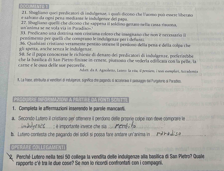 DOCUMENTO 1
21. Sbagliano quei predicatori di indulgenze, i quali dicono che l’uomo può essere liberato
e salvato da ogni pena mediante le indulgenze del papa.
27. Sbagliano quelli che dicono che «appena il soldino gettato nella cassa risuona,
un'anima se ne vola via in Paradiso».'
33. Predicano una dottrina non cristiana coloro che insegnano che non è necessario il
pentimento per quelli che comprano le indulgenze per i defunti.
36. Qualsiasi cristiano veramente pentito ottiene il perdono della pena e della colpa che
gli spetta, anche senza le indulgenze.
50. Se il papa conoscesse le richieste di denaro dei predicatori di indulgenze, preferirebbe
che la basilica di San Pietro finisse in cenere, piuttosto che vederla edificata con la pelle, la
carne e le ossa delle sue pecorelle.
Adatt. da A. Agnoletto, Lutero: la vita, il pensiero, i testi esemplari, Accademia
1. La frase, attribuita al venditori di indulgenze, significa che pagando si accelerava il passaggio dal Purgatorio al Paradiso.
PRODURRE INFORMAZIONI A PARTIRE DA FONTI SCRITTE
1. Completa le affermazioni inserendo le parole mancanti.
a. Secondo Lutero il cristiano per ottenere il perdono delle proprie colpe non deve comprare le_
_; è importante invece che sia_
b. Lutero contesta che pagando dei soldi si possa fare andare un'anima in_
OPERARE COLLEGAMENTI
2. Perché Lutero nella tesi 50 collega la vendita delle indulgenze alla basilica di San Pietro? Quale
rapporto c'è tra le due cose? Se non lo ricordi confrontati con i compagni.