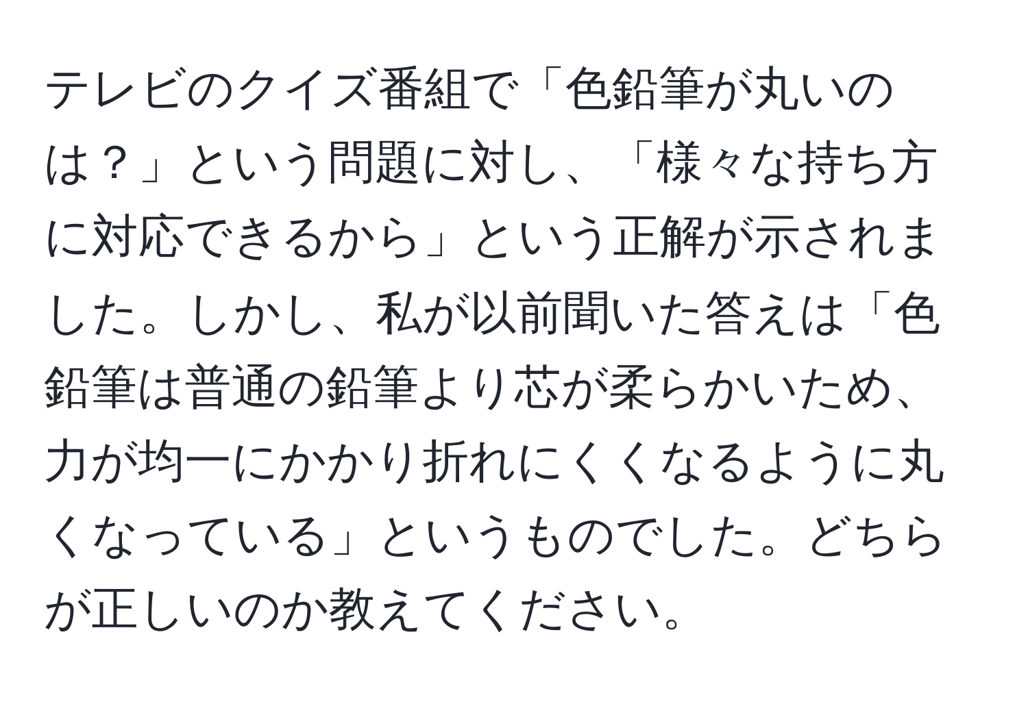 テレビのクイズ番組で「色鉛筆が丸いのは？」という問題に対し、「様々な持ち方に対応できるから」という正解が示されました。しかし、私が以前聞いた答えは「色鉛筆は普通の鉛筆より芯が柔らかいため、力が均一にかかり折れにくくなるように丸くなっている」というものでした。どちらが正しいのか教えてください。