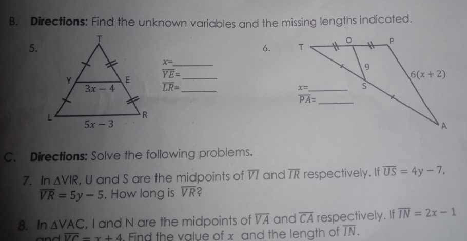 Directions: Find the unknown variables and the missing lengths indicated.
5.
6.
x=
_
overline YE= _
overline LR= _
C. Directions: Solve the following problems.
7. In △ VIR , U and S are the midpoints of overline VI and overline IR respectively. If overline US=4y-7,
overline VR=5y-5. How long is overline VR 2
8. In △ VAC , I and N are the midpoints of overline VA and overline CA respectively. If overline IN=2x-1
overline VC=x+4 Ffind the value of x and the length of overline IN.