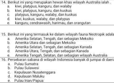 Berikut ini yang merupakan hewan khas wilayah Australia ialah .
a. kiwi, platypus, kanguru, dan walaby
b. kiwi, platypus, kanguru, dan kuskus
c. platypus, kanguru, walaby, dan kuskus
d. kiwi, kuskus, walaby, dan platypus
e. kanguru, cendrawasih, harimau, dan orangutan
15. Berikut ini yang termasuk ke dalam wilayah fauna Neotropik adala
a. Amerika Selatan, Tengah, dan sebagian Meksiko
b. Amerika Utara dan sebagian Meksiko
c. Amerika Selatan, Tengah, dan sebagian Kanada
d. Amerika Utara, Tengah, dan sebagian Kanada
e. Amerika Tengah, Selatan, dan sebagian wilayah Australia
16. Persebaran sabana di wilayah Indonesia banyak di jumpai di daera
a. Pulau Sumatra
b. Pulau Sulawesi
c. Kepulauan Nusatenggara
d. Kepulauan Maluku
e. Pulau Irian/Papua