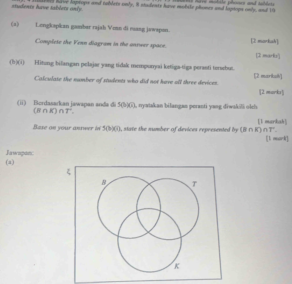 en ts have mobile phones and tablet 
, 4 sdents have laptops and tablets only, 8 students have mobile phones and laptops only, and 10
students have tablets only. 
(a) Lengkapkan gambar rajah Venn di ruang jawapan. 
[2 markah] 
Complete the Venn diagram in the answer space. 
[2 marks] 
(b)(i) Hitung bilangan pelajar yang tidak mempunyai ketiga-tiga peranti tersebut. 
[2 markah] 
Calculate the number of students who did not have all three devices. 
[2 marks] 
(ii) Berdasarkan jawapan anda di 5(b)(i) , nyatakan bilangan peranti yang diwakili oleh
(B∩ K)∩ T'. 
[1 markah] 
Base on your answer in 5(b)(i) , state the number of devices represented by (B∩ K)∩ T'. 
[l mark] 
Jawapan: 
(a)
ξ
B
T
K