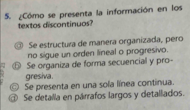 ¿Cómo se presenta la información en los
textos discontinuos?
Se estructura de manera organizada, pero
no sigue un orden lineal o progresivo.
⑤ Se organiza de forma secuencial y pro-
gresiva.
◎ Se presenta en una sola línea continua.
@ Se detalla en párrafos largos y detallados.