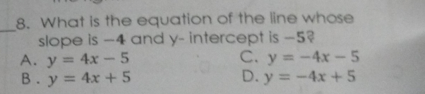 What is the equation of the line whose
_
slope is -4 and y - intercept is -5?
A. y=4x-5 C. y=-4x-5
B . y=4x+5 D. y=-4x+5