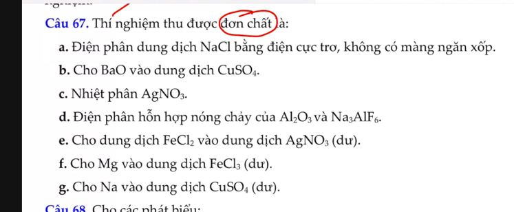 Thí nghiệm thu được đơn chất là: 
a. Điện phân dung dịch NaCl bằng điện cực trơ, không có màng ngăn xốp. 
b. Cho BaO vào dung dịch CuSO_4. 
c. Nhiệt phân AgNO_3. 
d. Điện phân hỗn hợp nóng chảy của Al_2O_3 và Na_3AlF_6. 
e. Cho dung dịch F a Cl_2 vào dung dịch AgNO_3(du). 
f. Cho Mg vào dung dịch FeCl_3(du). 
g. Cho Na vào dung dịch CuSO_4(du). 
Câu 68. Cho các phát hiểu: