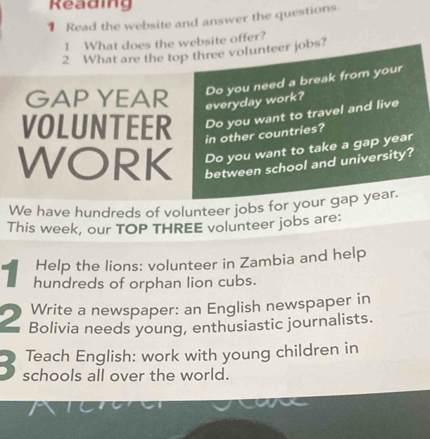 Reading 
1 Read the website and answer the questions. 
1 What does the website offer? 
2 What are the top three volunteer jobs? 
Do you need a break from your 
GAP YEAR everyday work? 
Do you want to travel and live 
VOLUNTEER in other countries? 
Do you want to take a gap year 
WORK between school and university? 
We have hundreds of volunteer jobs for your gap year. 
This week, our TOP THREE volunteer jobs are: 
Help the lions: volunteer in Zambia and help 
1 hundreds of orphan lion cubs. 
Write a newspaper: an English newspaper in 
2 Bolivia needs young, enthusiastic journalists. 
Teach English: work with young children in 
schools all over the world.