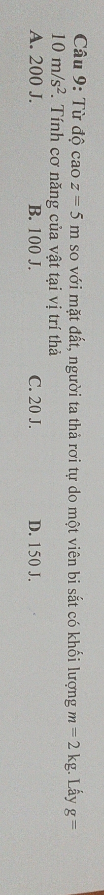 Từ độ caoz=5m so với mặt đất, người ta thả rơi tự do một viên bi sắt có khối lượng m=2kg. Lấy g=
10m/s^2 * Tính cơ năng của vật tại vị trí thả
A. 200 J. B. 100 J. C. 20 J. D. 150 J.