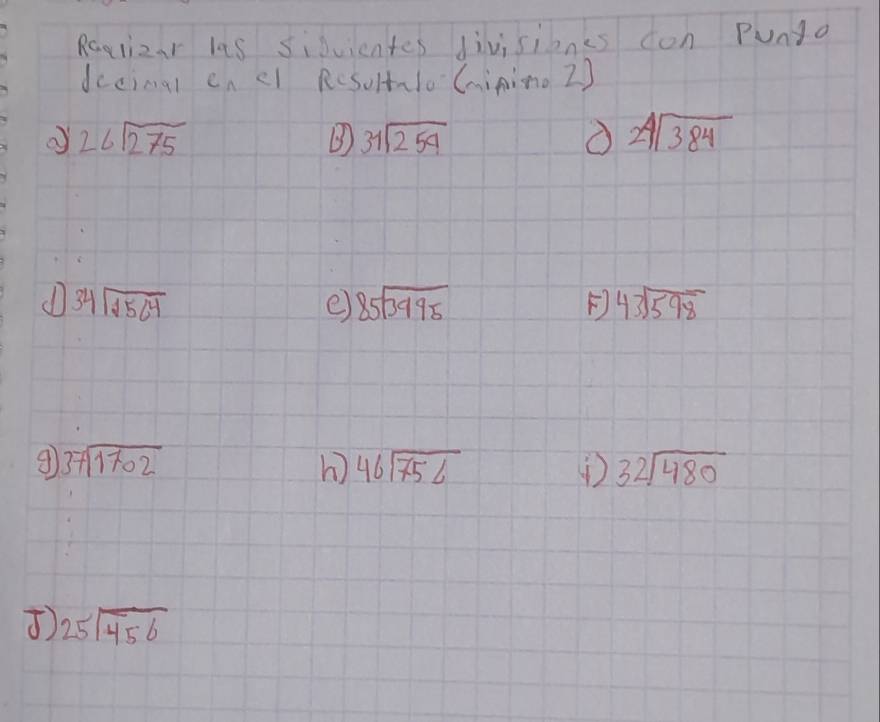 Raglizar las siduientes divisienes con Punta 
decimal en el RcsoltaloCainino 2)
26sqrt(275)
B beginarrayr 31encloselongdiv 259endarray
beginarrayr 24encloselongdiv 384endarray
beginarrayr 34encloselongdiv 1564endarray
e) beginarrayr 85encloselongdiv 3995endarray F beginarrayr 43encloselongdiv 598endarray
beginarrayr 37encloselongdiv 1702endarray
h) beginarrayr 46encloselongdiv 756endarray beginarrayr 32encloselongdiv 480endarray
) 25encloselongdiv 456endarray