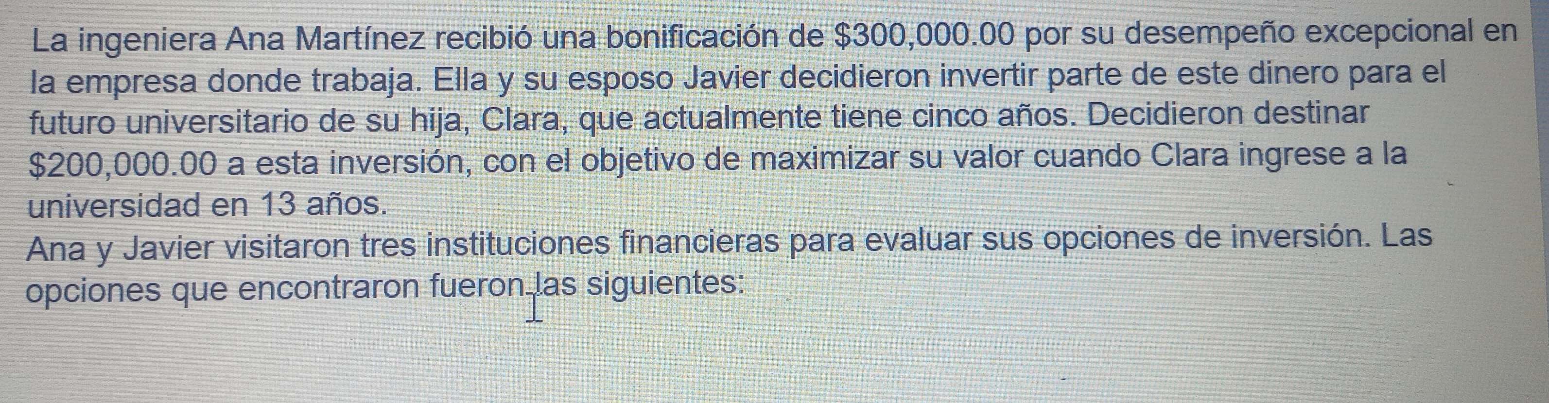 La ingeniera Ana Martínez recibió una bonificación de $300,000.00 por su desempeño excepcional en 
la empresa donde trabaja. Ella y su esposo Javier decidieron invertir parte de este dinero para el 
futuro universitario de su hija, Clara, que actualmente tiene cinco años. Decidieron destinar
$200,000.00 a esta inversión, con el objetivo de maximizar su valor cuando Clara ingrese a la 
universidad en 13 años. 
Ana y Javier visitaron tres instituciones financieras para evaluar sus opciones de inversión. Las 
opciones que encontraron fueron las siguientes: