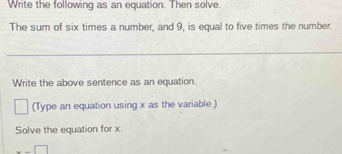 Write the following as an equation. Then solve. 
The sum of six times a number, and 9, is equal to five times the number. 
_ 
Write the above sentence as an equation. 
(Type an equation using x as the variable.) 
Solve the equation for x.
x-□