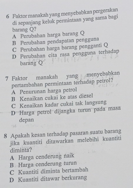 Faktor manakah yang menyebabkan pergerakan
di sepanjang keluk permintaan yang sama bagi
barang Q?
A Perubahan harga barang Q
B Perubahan pendapatan pengguna
C Perubahan harga barang pengganti Q
D Perubahan cita rasa pengguna terhadap
barang Q
7 Faktor manakah yang menyebabkan
pertambahan permintaan terhadap petrol?
A Penurunan harga petrol
B Kenaikan cukai ke atas diesel
C Kenaikan kadar cukai tak langsung
D Harga petrol dijangka turun pada masa
depan
8 Apakah kesan terhadap pasaran suatu barang
jika kuantiti ditawarkan melebihi kuantiti
diminta?
A Harga cenderung naik
B Harga cenderung turun
C Kuantiti diminta bertambah
D Kuantiti ditawar berkurang