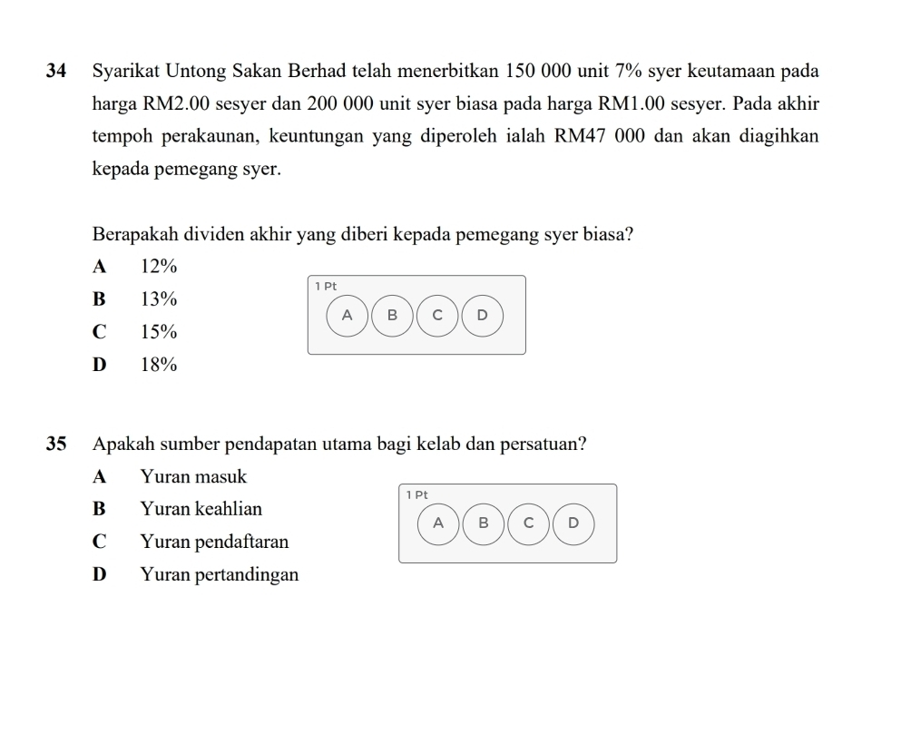 Syarikat Untong Sakan Berhad telah menerbitkan 150 000 unit 7% syer keutamaan pada
harga RM2.00 sesyer dan 200 000 unit syer biasa pada harga RM1.00 sesyer. Pada akhir
tempoh perakaunan, keuntungan yang diperoleh ialah RM47 000 dan akan diagihkan
kepada pemegang syer.
Berapakah dividen akhir yang diberi kepada pemegang syer biasa?
A 12%
1 Pt
B 13%
A B C D
C 15%
D 18%
35 Apakah sumber pendapatan utama bagi kelab dan persatuan?
A Yuran masuk
1 Pt
B Yuran keahlian
A B C D
C Yuran pendaftaran
D Yuran pertandingan