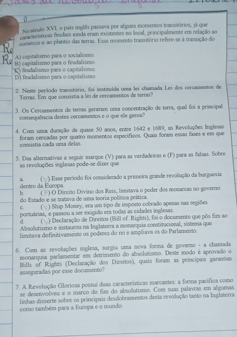 No século XVI, o país inglês passava por alguns momentos transitórios, já que
características feudais ainda eram existentes no local, principalmente em relação ao
comércio e ao plantio das terras. Esse momento transitório refere-se à transição do
A) capitalismo para o socialismo.
B) capitalismo para o feudalismo.
C) feudalismo para o capitalismo.
D) feudalismo para o capitalismo
2. Neste período transitório, foi instituída uma lei chamada Lei dos cercamentos de
Terras. Em que consistia a lei de cercamentos de terras?
3. Os Cercamentos de terras geraram uma concentração de terra, qual foi a principal
consequência destes cercamentos e o que ele gerou?
4. Com uma duração de quase 50 anos, entre 1642 e 1689, as Revoluções Inglesas
foram cercadas por quatro momentos específicos. Quais foram essas fases e em que
consistia cada uma delas.
5. Das alternativas a seguir marque (V) para as verdadeiras e (F) para as falsas. Sobre
as revoluções inglesas pode-se dizer que
a. ) Esse período foi considerado a primeira grande revolução da burguesia
dentro da Europa.
b.  ) O Direito Divino dos Reis, limitava o poder dos monarcas no governo
do Estado e se tratava de uma teoria política prática.
C. ) Ship Money, era um tipo de imposto cobrado apenas nas regiões
portuárias, e passou a ser exigido em todas as cidades inglesas.
d.  ) Declaração de Direitos (Bill of. Rights), foi o documento que pôs fim ao
Absolutismo e instaurou na Inglaterra a monarquia constitucional, sistema que
limitava definitivamente os poderes do rei e ampliava os do Parlamento.
6. Com as revoluções inglesa, surgiu uma nova forma de governo - a chamada
monarquia parlamentar em detrimento do absolutismo. Deste modo é aprovado o
Bills of Rights (Declaração dos Direitos), quais foram as principais garantias
asseguradas por esse documento?
7. A Revolução Gloriosa possui duas características marcantes: a forma pacífica como
se desenvolveu e o marco do fim do absolutismo. Com suas palavras em algumas
linhas disserte sobre os principais desdobramentos desta revolução tanto na Inglaterra
como também para a Europa e o mundo.