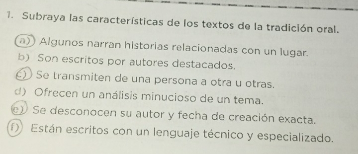 Subraya las características de los textos de la tradición oral.
a)) Algunos narran historias relacionadas con un lugar.
b) Son escritos por autores destacados.
) Se transmiten de una persona a otra u otras.
d) Ofrecen un análisis minucioso de un tema.
e) Se desconocen su autor y fecha de creación exacta.
f) Están escritos con un lenguaje técnico y especializado.