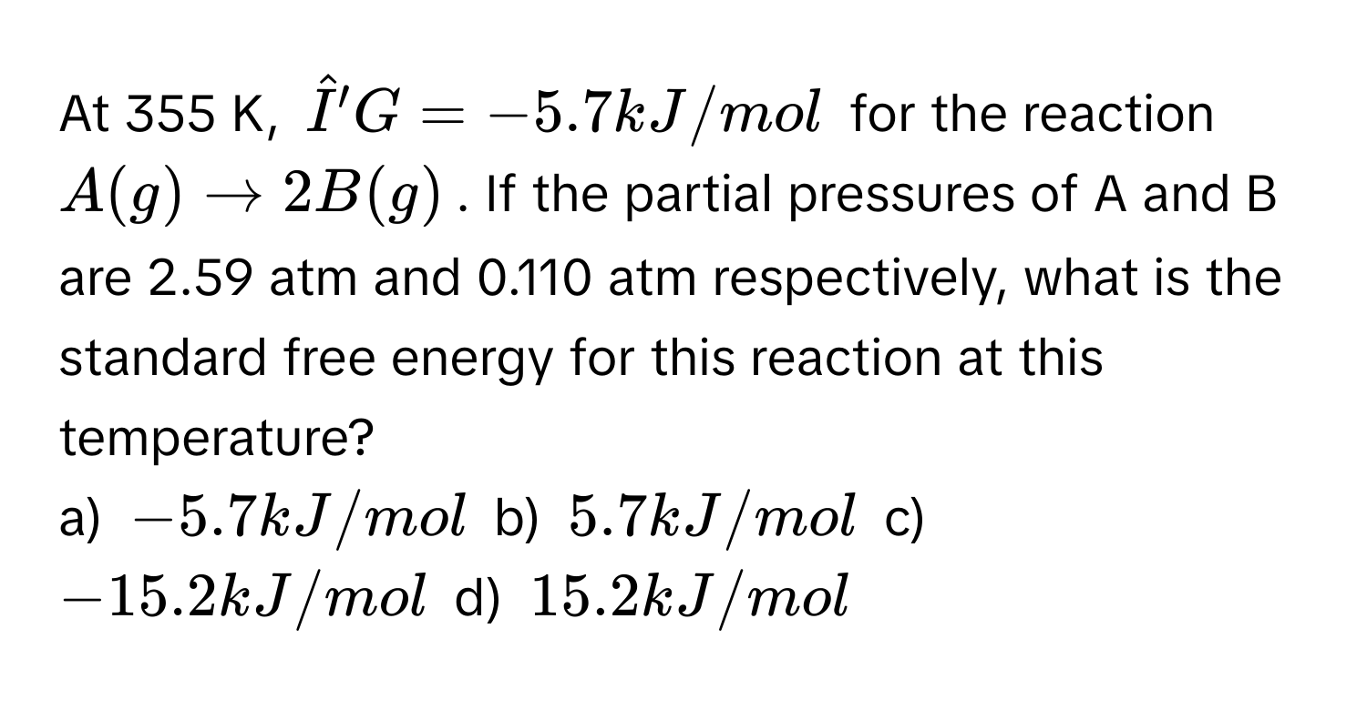 At 355 K, $hatI'G = -5.7 kJ/mol$ for the reaction $A (g) arrow 2 B (g)$. If the partial pressures of A and B are 2.59 atm and 0.110 atm respectively, what is the standard free energy for this reaction at this temperature? 
a) $-5.7 kJ/mol$ b) $5.7 kJ/mol$ c) $-15.2 kJ/mol$ d) $15.2 kJ/mol$