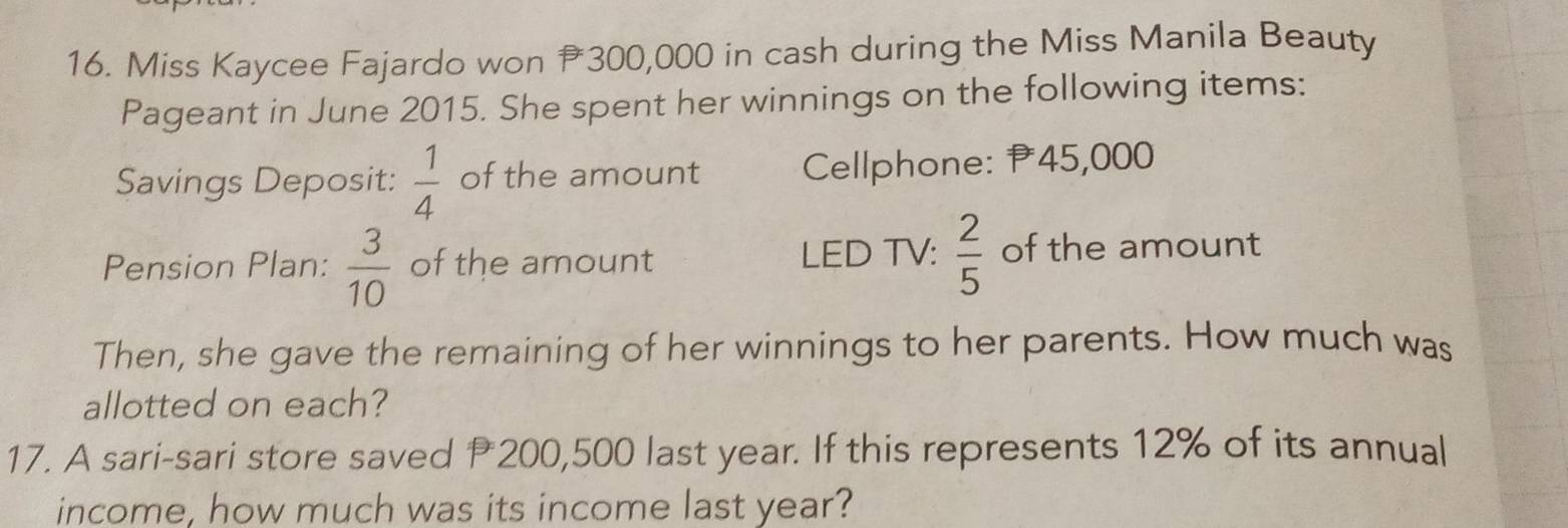 Miss Kaycee Fajardo won 300,000 in cash during the Miss Manila Beauty 
Pageant in June 2015. She spent her winnings on the following items: 
Savings Deposit:  1/4  of the amount Cellphone: P45,000
Pension Plan:  3/10  of the amount LED TV:  2/5  of the amount 
Then, she gave the remaining of her winnings to her parents. How much was 
allotted on each? 
17. A sari-sari store saved P 200,500 last year. If this represents 12% of its annual 
income, how much was its income last year?