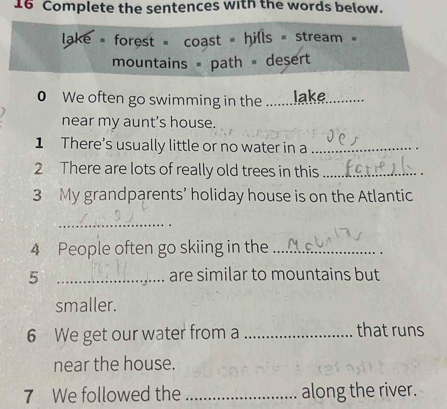 Complete the sentences with the words below. 
ake = forest = coast = hills = stream 
mountains = path desert 
0 We often go swimming in the .......lake 
near my aunt's house. 
1 There's usually little or no water in a_ 
2 There are lots of really old trees in this_ 
3 My grandparents’ holiday house is on the Atlantic 
_ 
4 People often go skiing in the_ 
5 _are similar to mountains but 
smaller. 
6 We get our water from a_ 
that runs 
near the house. 
7 We followed the _along the river.