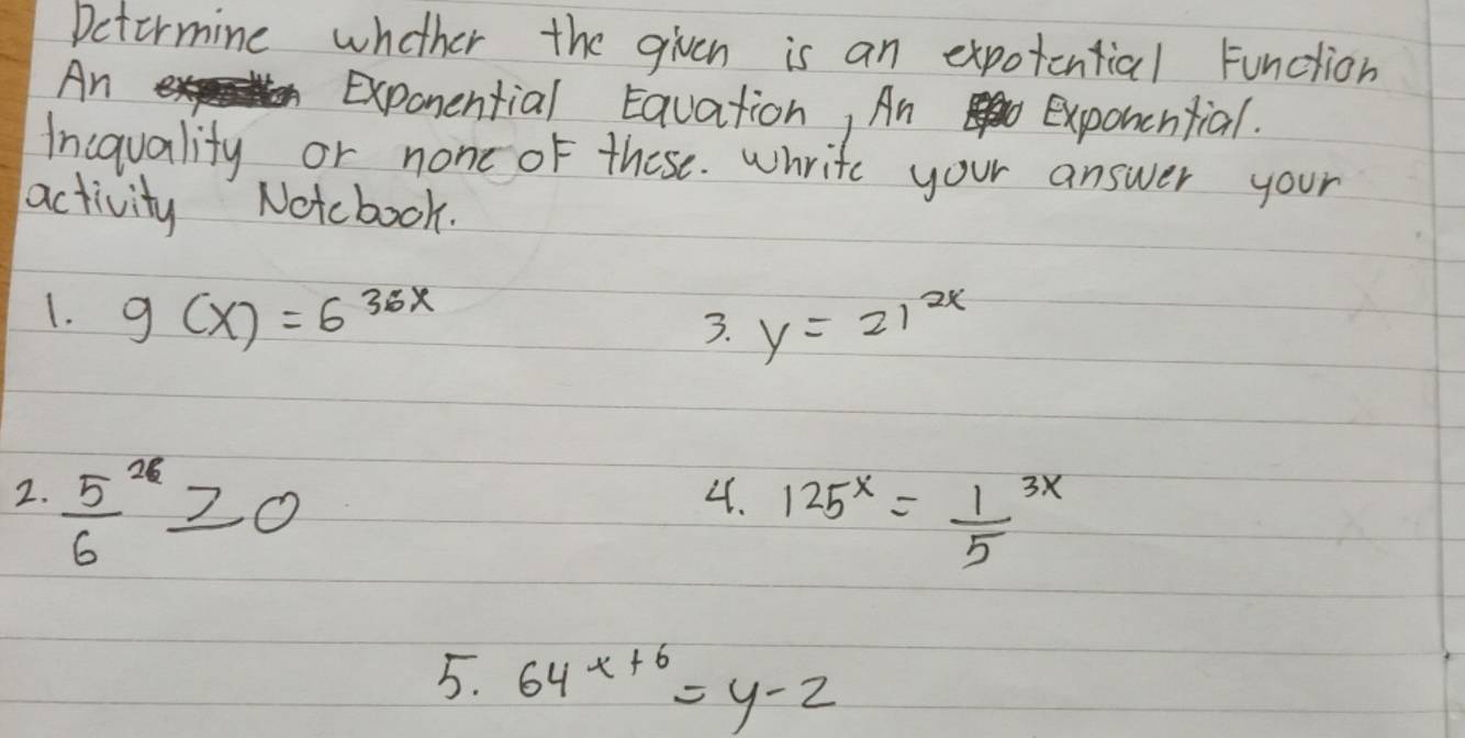 Detormine whether the given is an expotential function 
An 
Exponential Eavation, An exponcntial. 
Incquality or none of these. whrite your answer your 
activity Notcbook. 
1. g(x)=6^(36x)
3. y=21^(2x)
2.  5/6 6≥slant 0
4. 125^x=frac 15^(3x)
5. 64^(x+6)=y-2