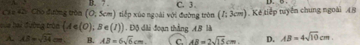 B. 7. C. 3. D. 6.
Cáu 42: Cho đường tròn (0,5cm) tiếp xúo ngoài với đường tròn (I;3cm). Kẻ tiếp tuyên chung ngoài 4B
bủa hai đường tròn  A∈ (O);B∈ (I)). Độ dài đoạn thằng AB là
A. AB=sqrt(34)cm B. AB=6sqrt(6)cm. C. AB=2sqrt(15)cm. D. AB=4sqrt(10)cm.